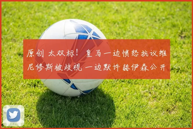 原创 太双标!皇马一边愤怒抗议维尼修斯被歧视 一边默许赫伊森公开辱华