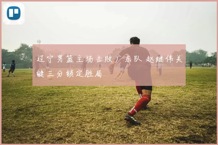 辽宁男篮主场击败广东队 赵继伟关键三分锁定胜局