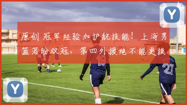 原创 冠军经验加护航技能!上海男篮若盼双冠,第四外援绝不能更换