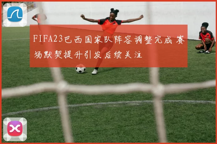 FIFA23巴西国家队阵容调整完成 赛场默契提升引发后续关注