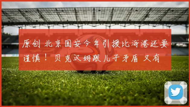 原创 北京国安今年引援比海港还要谨慎 ！贝克汉姆跟儿子矛盾 又有人站队