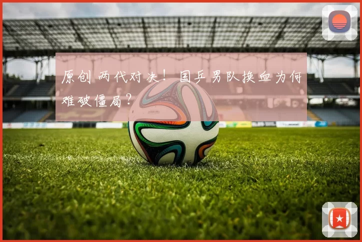 原创 两代对决！国乒男队换血为何难破僵局？