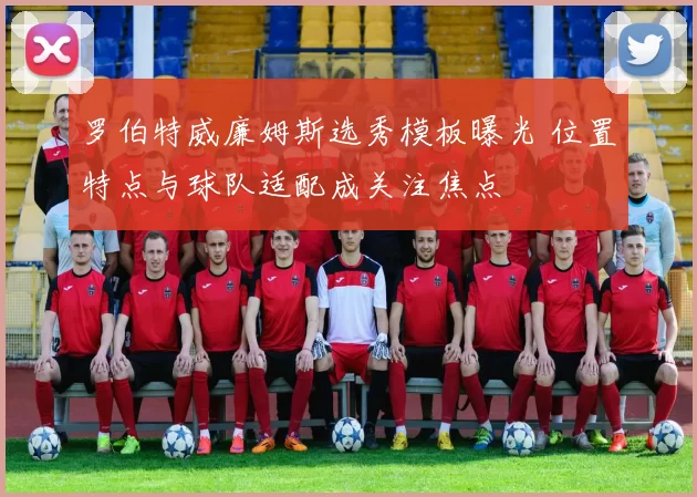 罗伯特威廉姆斯选秀模板曝光 位置特点与球队适配成关注焦点