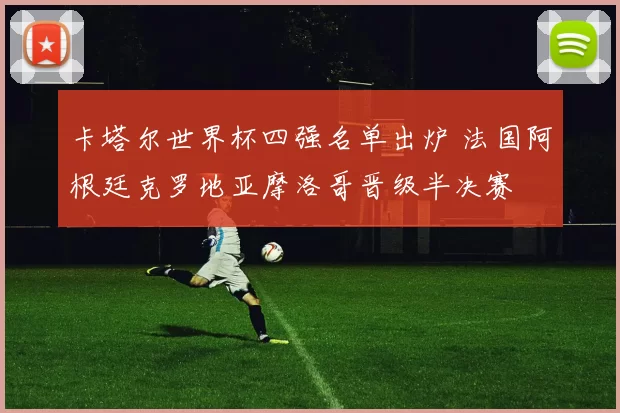 卡塔尔世界杯四强名单出炉 法国阿根廷克罗地亚摩洛哥晋级半决赛