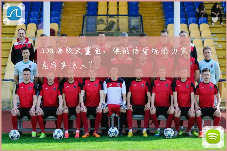 nba满级大鲨鱼，他的传奇统治力究竟有多惊人？