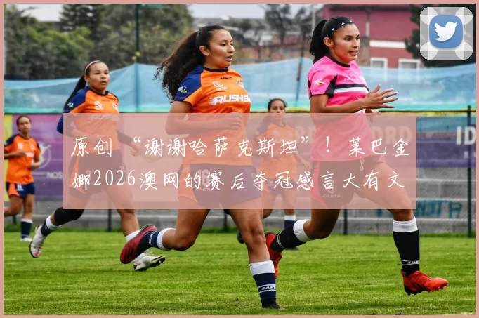 原创 “谢谢哈萨克斯坦”！莱巴金娜2026澳网的赛后夺冠感言大有文章