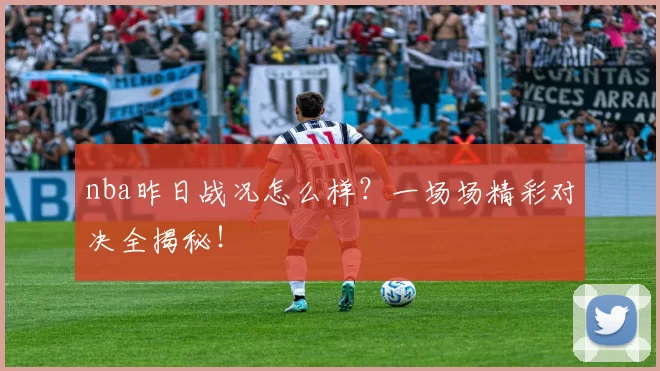 nba昨日战况怎么样？一场场精彩对决全揭秘！