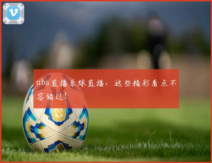 nba直播乐球直播，这些精彩看点不容错过！