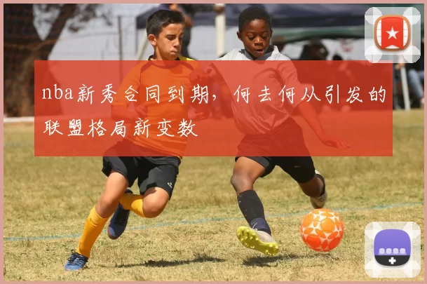 nba新秀合同到期，何去何从引发的联盟格局新变数
