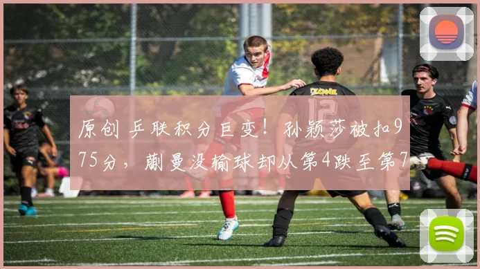 原创 乒联积分巨变！孙颖莎被扣975分，蒯曼没输球却从第4跌至第7，陈熠第4，伊藤美诚直线下滑