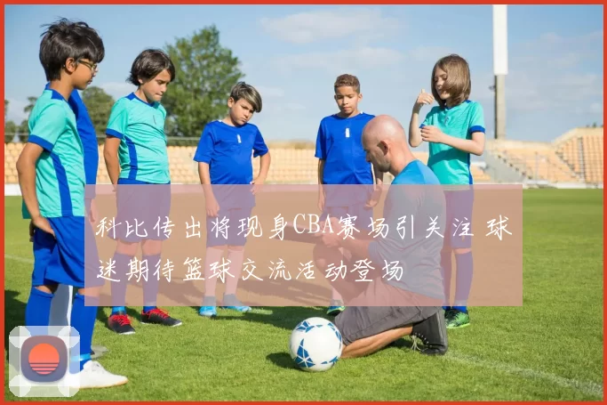 科比传出将现身CBA赛场引关注 球迷期待篮球交流活动登场
