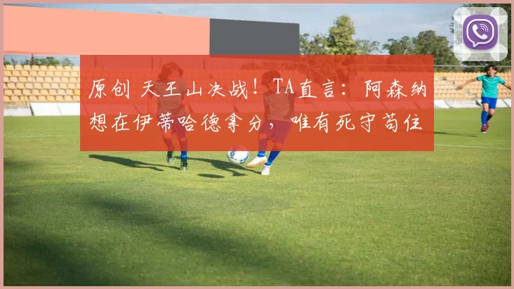 原创 天王山决战！TA直言：阿森纳想在伊蒂哈德拿分，唯有死守苟住