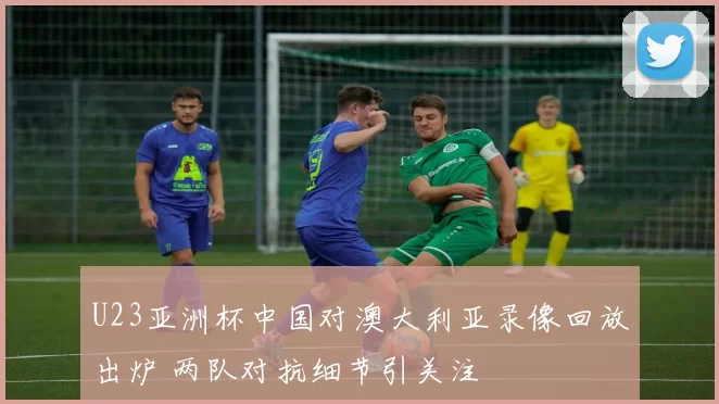 U23亚洲杯中国对澳大利亚录像回放出炉 两队对抗细节引关注