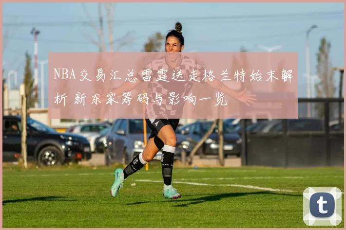 NBA交易汇总雷霆送走格兰特始末解析 新东家筹码与影响一览