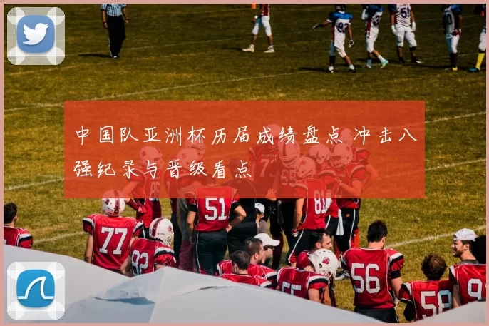 中国队亚洲杯历届成绩盘点 冲击八强纪录与晋级看点