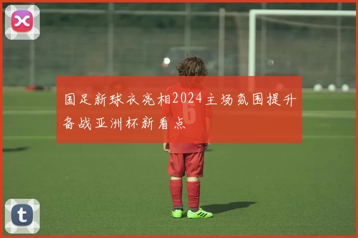 国足新球衣亮相2024主场氛围提升备战亚洲杯新看点