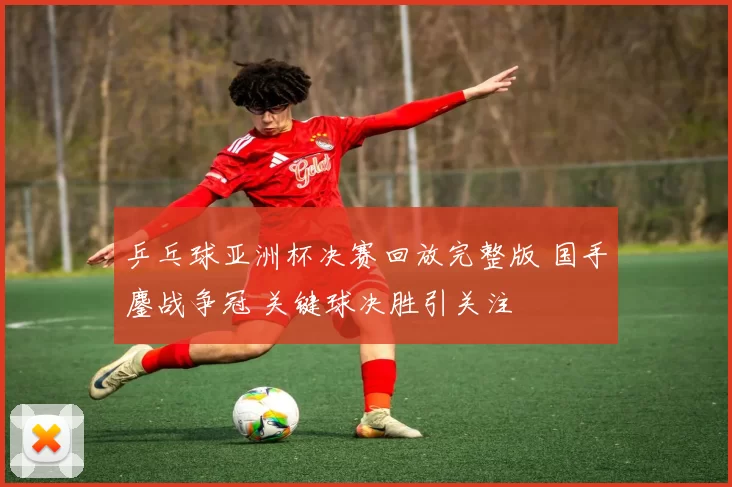 乒乓球亚洲杯决赛回放完整版 国手鏖战争冠 关键球决胜引关注