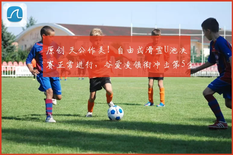 原创 天公作美！自由式滑雪U池决赛正常进行，谷爱凌领衔冲击第5金