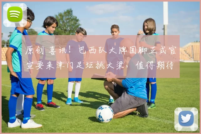 原创 喜讯！巴西队大牌国脚正式官宣要来津门足坛挑大梁，值得期待