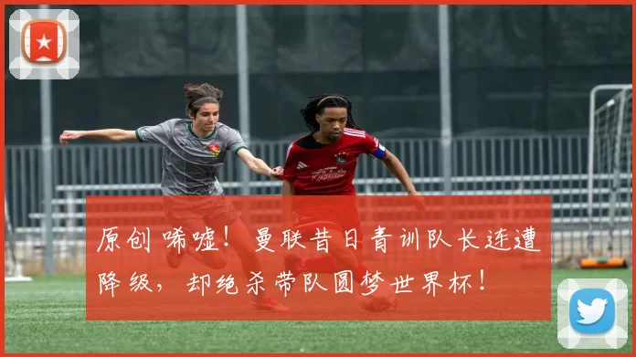 原创 唏嘘！曼联昔日青训队长连遭降级，却绝杀带队圆梦世界杯！