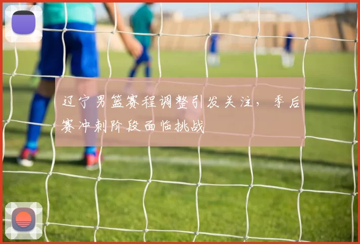 辽宁男篮赛程调整引发关注，季后赛冲刺阶段面临挑战
