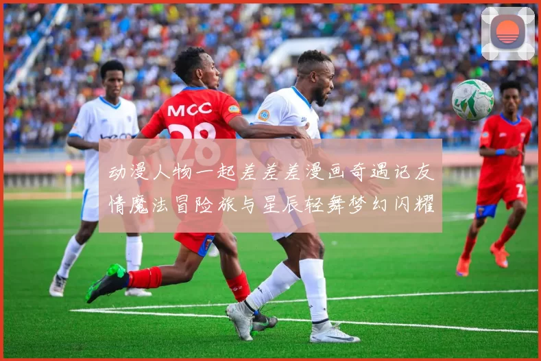动漫人物一起差差差漫画奇遇记友情魔法冒险旅与星辰轻舞梦幻闪耀