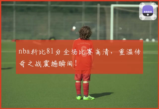 nba科比81分全场比赛高清，重温传奇之战震撼瞬间！
