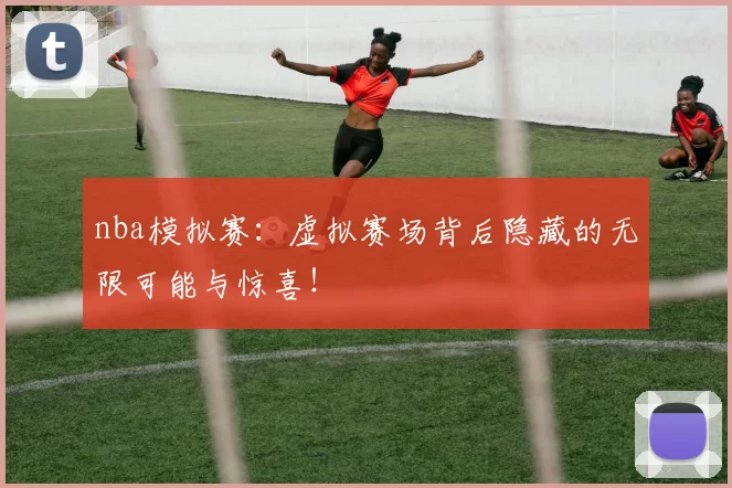 nba模拟赛：虚拟赛场背后隐藏的无限可能与惊喜！