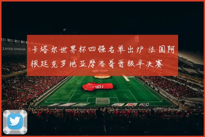 卡塔尔世界杯四强名单出炉 法国阿根廷克罗地亚摩洛哥晋级半决赛