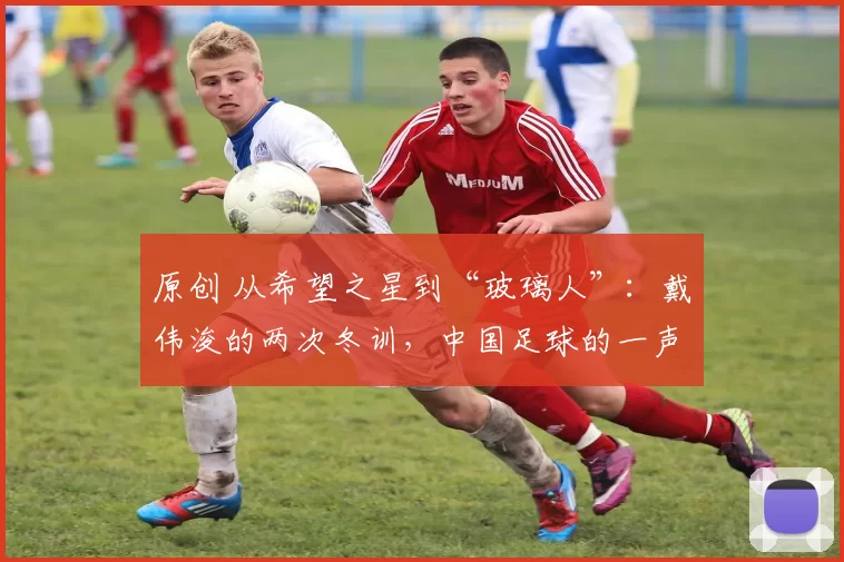 原创 从希望之星到“玻璃人”：戴伟浚的两次冬训，中国足球的一声叹息