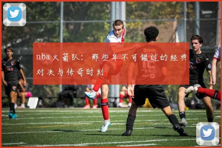 nba火箭队:那些年不可错过的经典对决与传奇时刻
