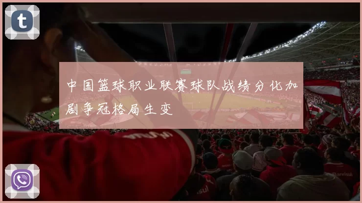 中国篮球职业联赛球队战绩分化加剧争冠格局生变