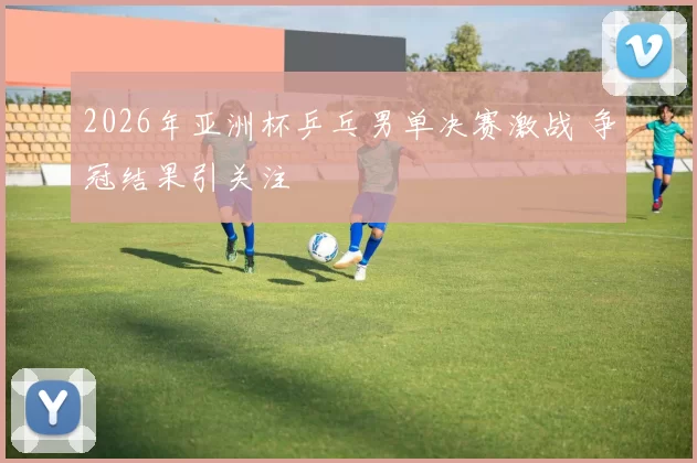 2026年亚洲杯乒乓男单决赛激战 争冠结果引关注