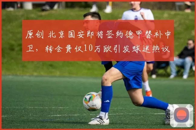 原创 北京国安即将签约德甲替补中卫，转会费仅10万欧引发球迷热议