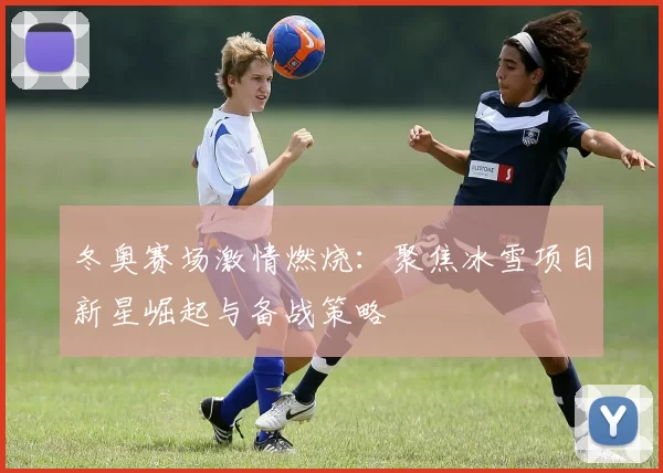 冬奥赛场激情燃烧：聚焦冰雪项目新星崛起与备战策略